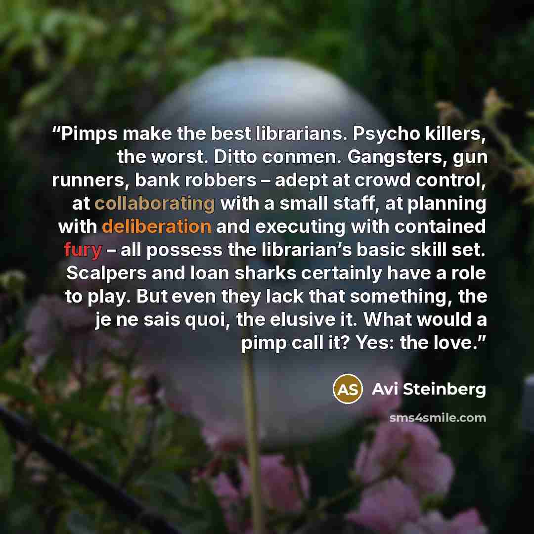 “Pimps make the best librarians. Psycho killers, the worst. Ditto conmen. Gangsters, gun runners, bank robbers – adept at crowd control, at collaborating with a small staff, at planning with deliberation and executing with contained fury – all possess the librarian’s basic skill set. Scalpers and…” quote by Avi Steinberg