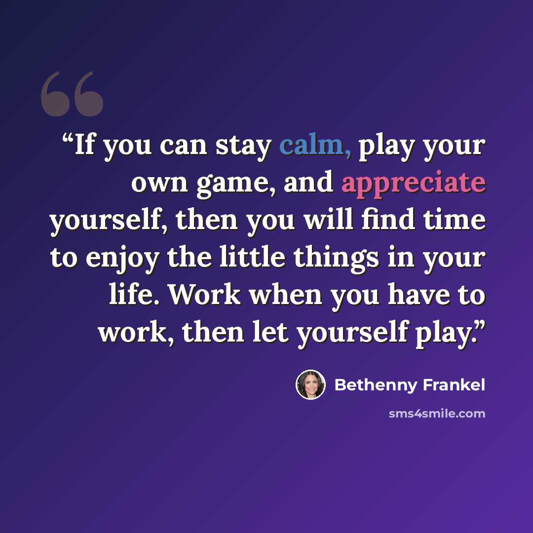 “If you can stay calm, play your own game, and appreciate yourself, then you will find time to enjoy the little things in your life. Work when you have to work, then let yourself play.” quote by Bethenny Frankel