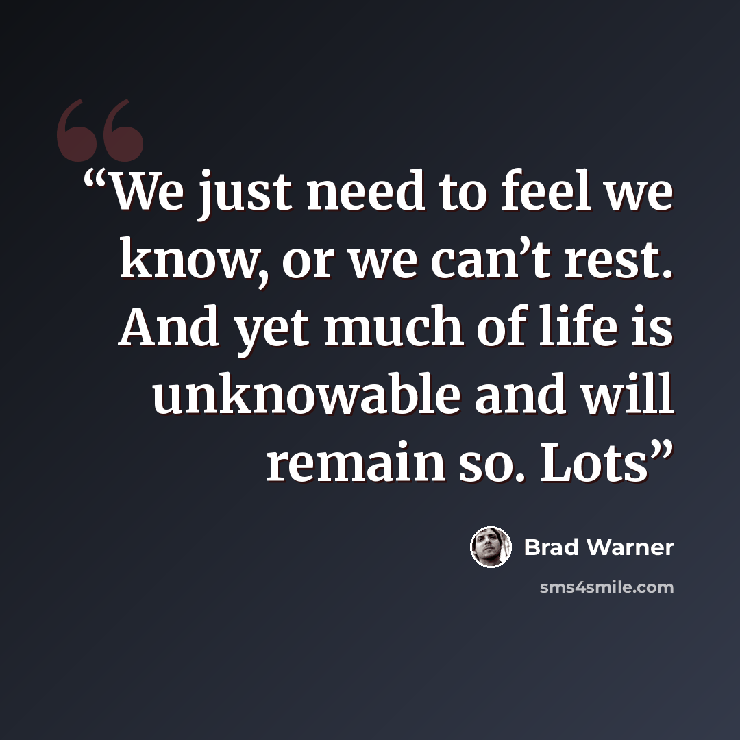 “We just need to feel we know, or we can’t rest. And yet much of life is unknowable and will remain so. Lots” quote by Brad Warner