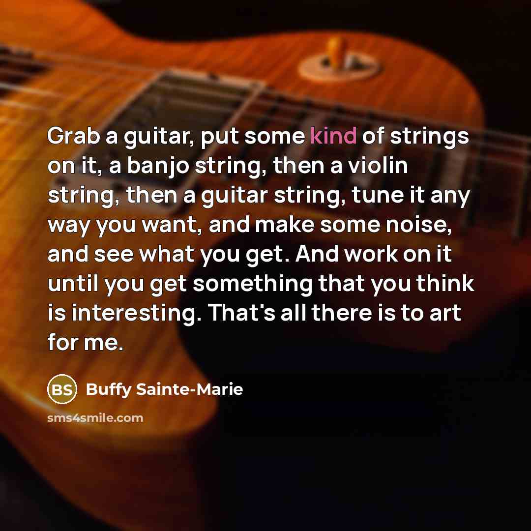 “Grab a guitar, put some kind of strings on it, a banjo string, then a violin string, then a guitar string, tune it any way you want, and make some noise, and see what you get. And work on it until you get something that you think is interesting. That's all there is to art for me.” quote by Buffy Sainte-Marie
