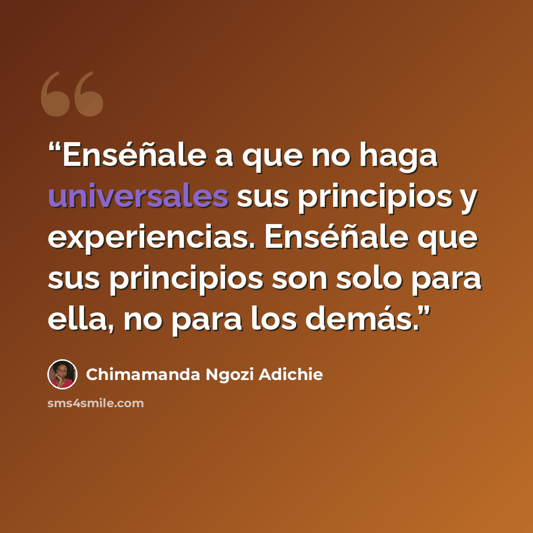 “Enséñale a que no haga universales sus principios y experiencias. Enséñale que sus principios son solo para ella, no para los demás.” quote by Chimamanda Ngozi Adichie