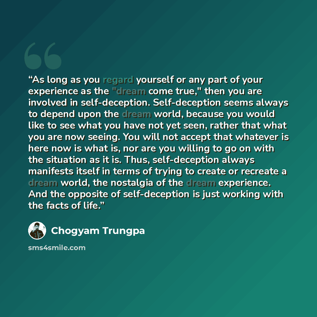 “As long as you regard yourself or any part of your experience as the "dream come true," then you are involved in self-deception. Self-deception seems always to depend upon the dream world, because you would like to see what you have not yet seen, rather that what you are now seeing. You will not…” quote by Chogyam Trungpa