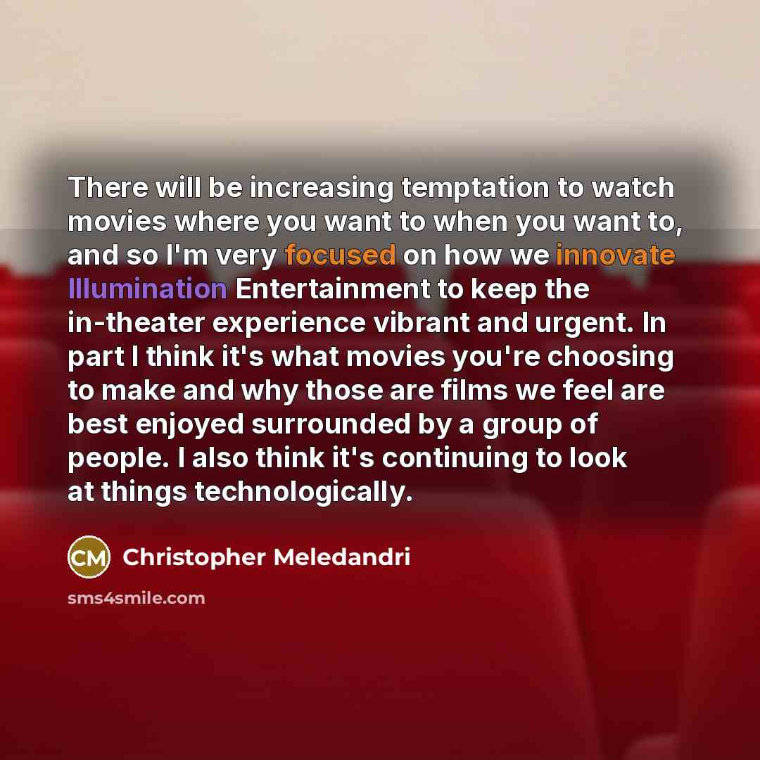 “There will be increasing temptation to watch movies where you want to when you want to, and so I'm very focused on how we innovate Illumination Entertainment to keep the in-theater experience vibrant and urgent. In part I think it's what movies you're choosing to make and why those are films we…” quote by Christopher Meledandri