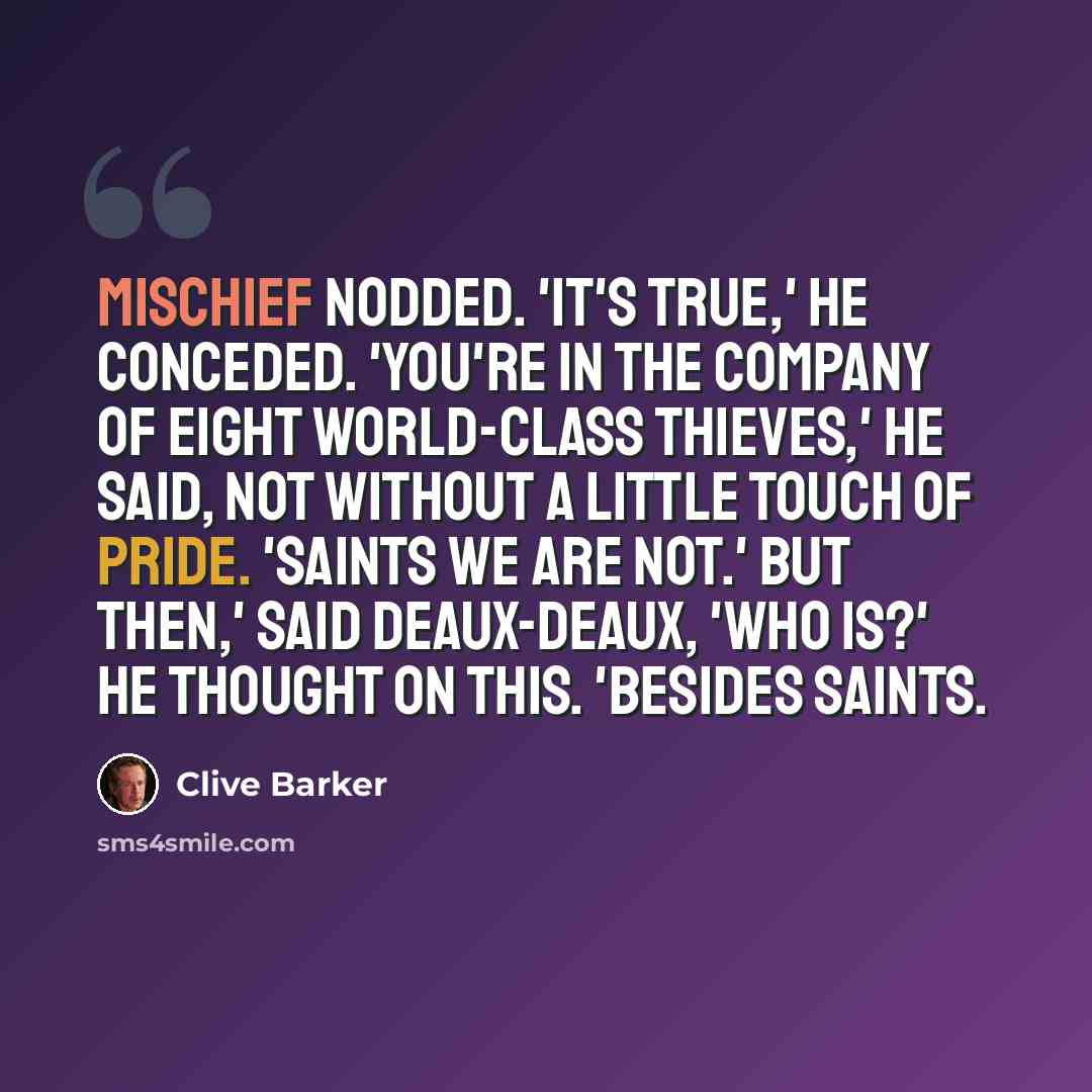 “Mischief nodded. 'It's true,' he conceded. 'You're in the company of eight world-class thieves,' he said, not without a little touch of pride. 'Saints we are not.' But then,' said Deaux-Deaux, 'who is?' he thought on this. 'Besides saints.” quote by Clive Barker