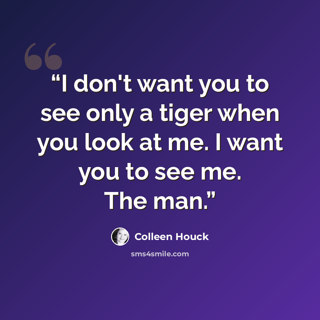 “I don't want you to see only a tiger when you look at me. I want you to see me. The man.” quote by Colleen Houck