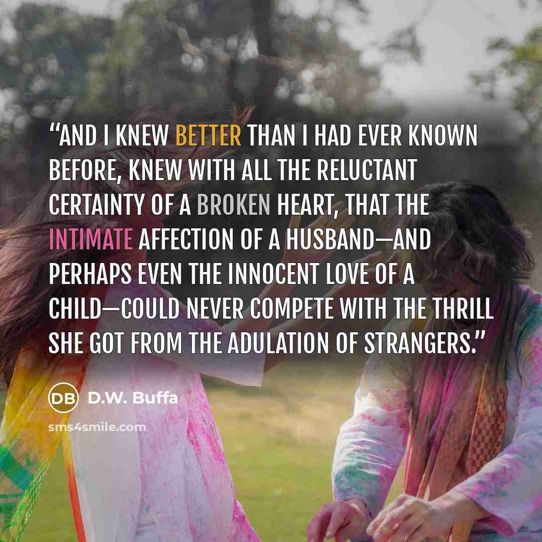 “and I knew better than I had ever known before, knew with all the reluctant certainty of a broken heart, that the intimate affection of a husband—and perhaps even the innocent love of a child—could never compete with the thrill she got from the adulation of strangers.” quote by D.W. Buffa