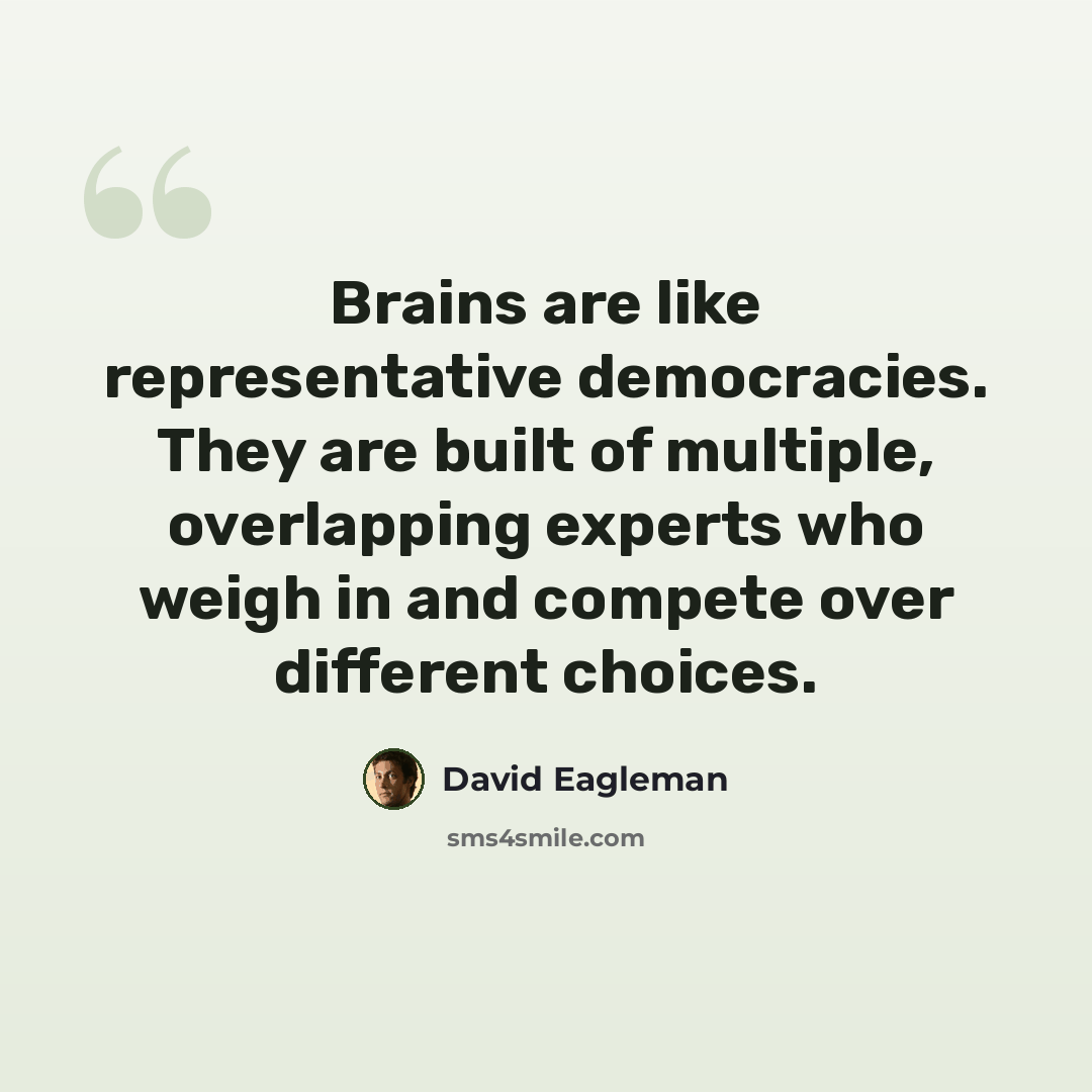 “Brains are like representative democracies. They are built of multiple, overlapping experts who weigh in and compete over different choices.” quote by David Eagleman