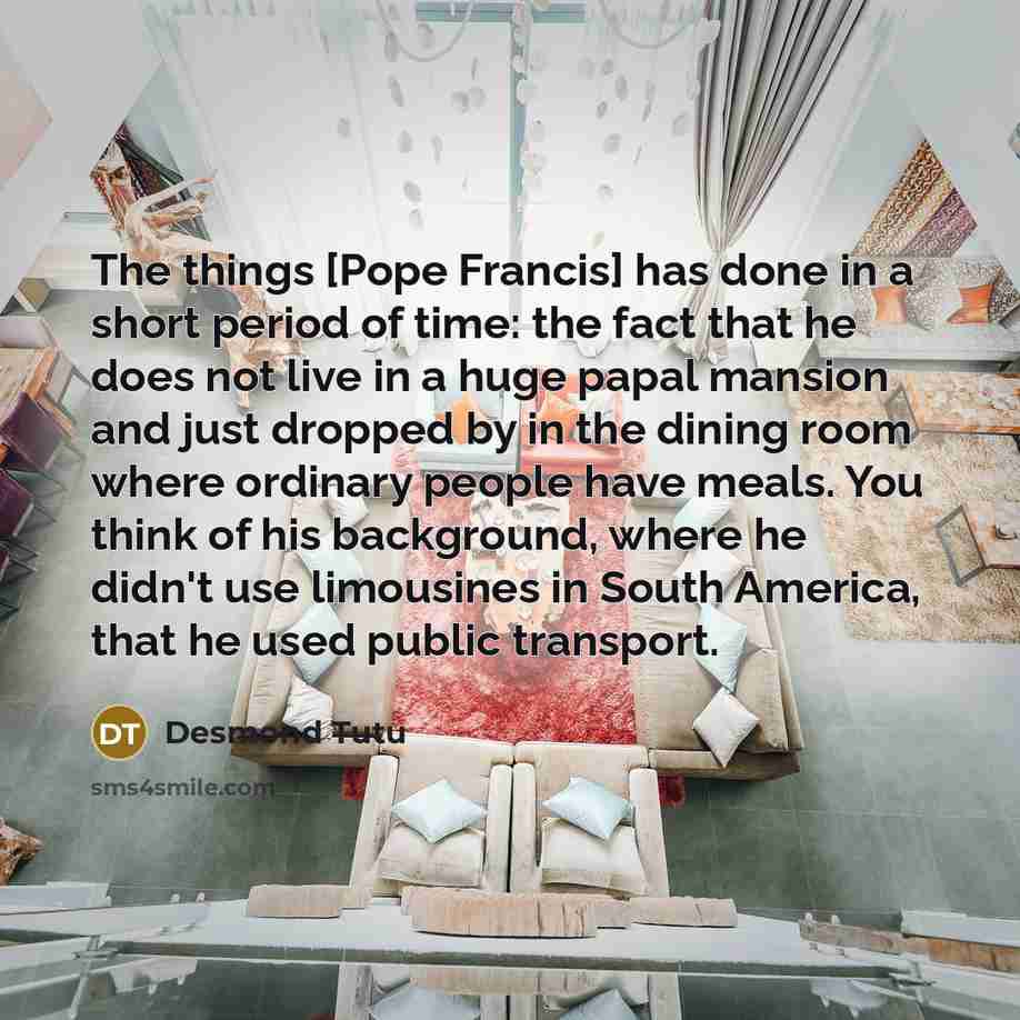 “The things [Pope Francis] has done in a short period of time: the fact that he does not live in a huge papal mansion and just dropped by in the dining room where ordinary people have meals. You think of his background, where he didn't use limousines in South America, that he used public transport.” quote by Desmond Tutu