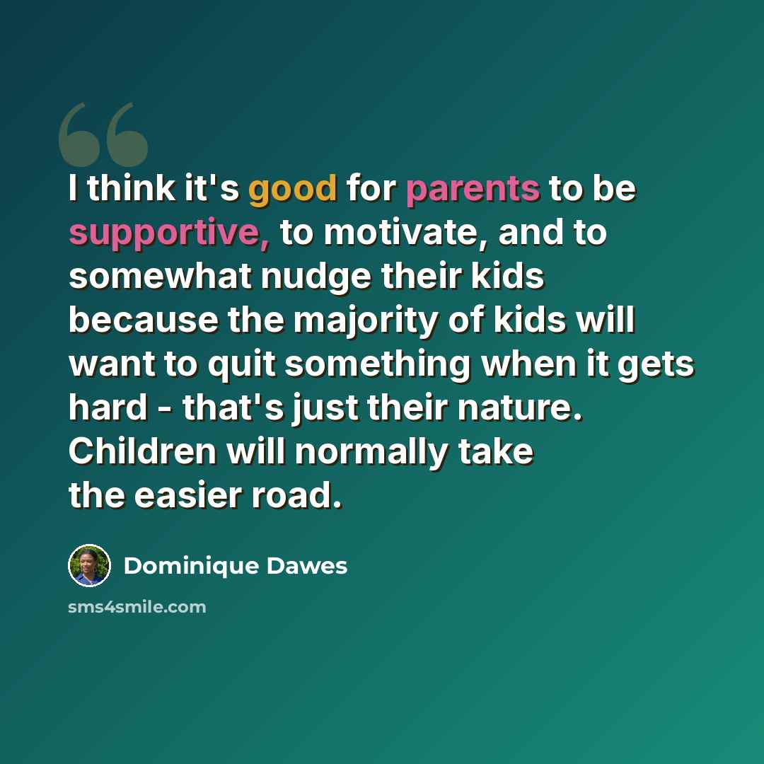 “I think it's good for parents to be supportive, to motivate, and to somewhat nudge their kids because the majority of kids will want to quit something when it gets hard - that's just their nature. Children will normally take the easier road.” quote by Dominique Dawes