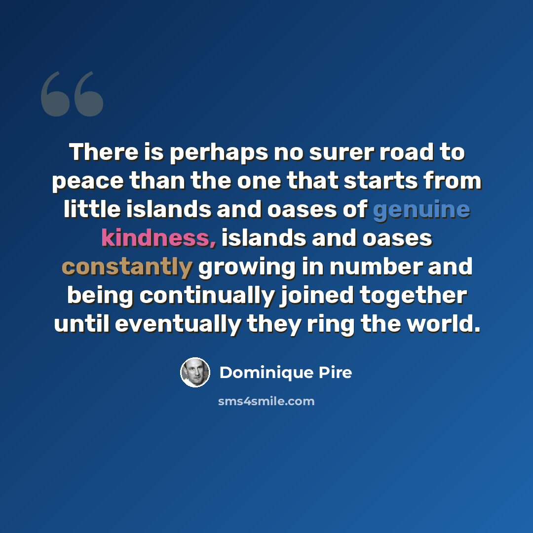 “There is perhaps no surer road to peace than the one that starts from little islands and oases of genuine kindness, islands and oases constantly growing in number and being continually joined together until eventually they ring the world.” quote by Dominique Pire
