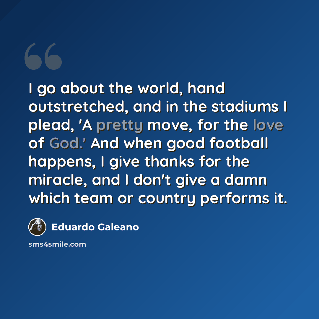 “I go about the world, hand outstretched, and in the stadiums I plead, 'A pretty move, for the love of God.' And when good football happens, I give thanks for the miracle, and I don't give a damn which team or country performs it.” quote by Eduardo Galeano