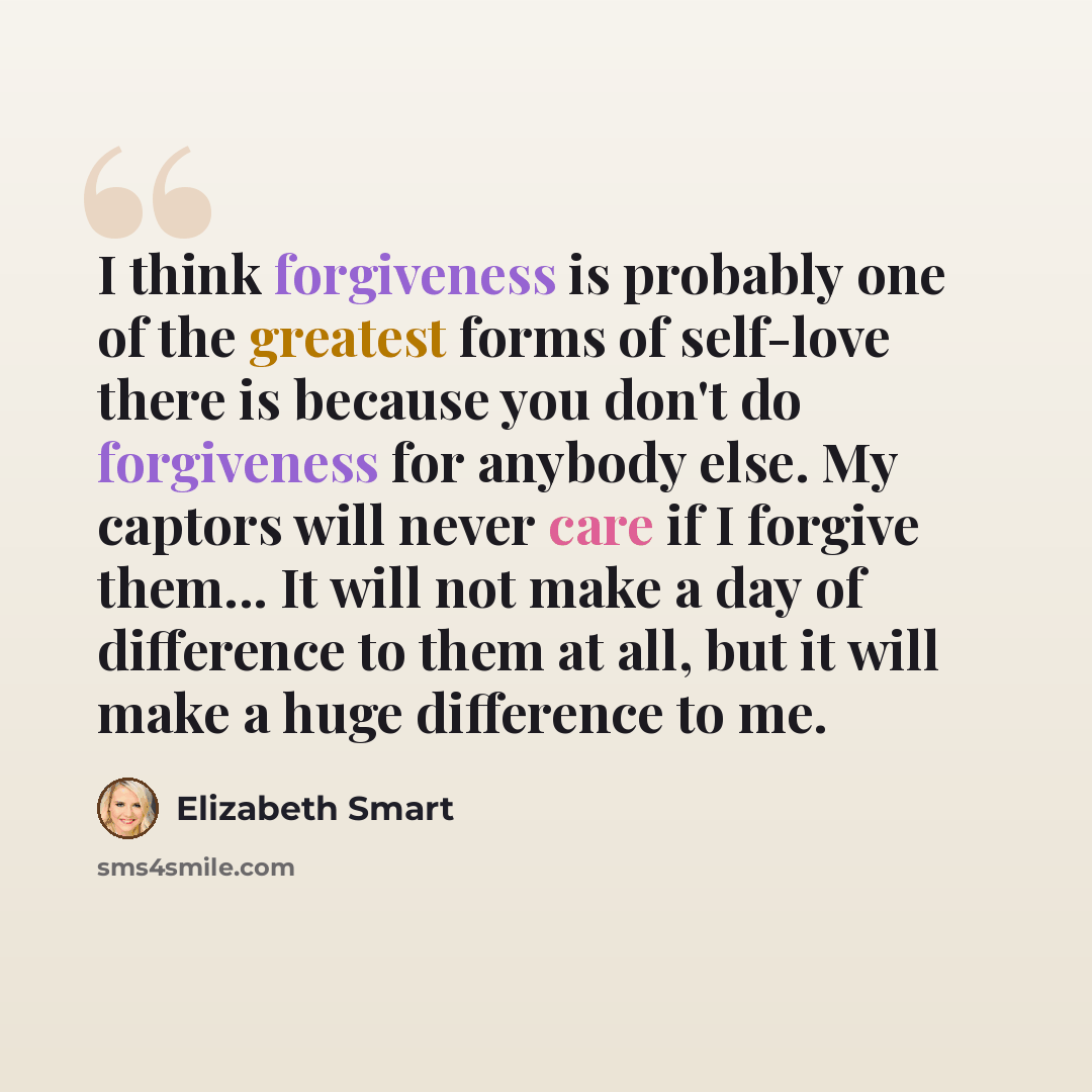 “I think forgiveness is probably one of the greatest forms of self-love there is because you don't do forgiveness for anybody else. My captors will never care if I forgive them... It will not make a day of difference to them at all, but it will make a huge difference to me.” quote by Elizabeth Smart