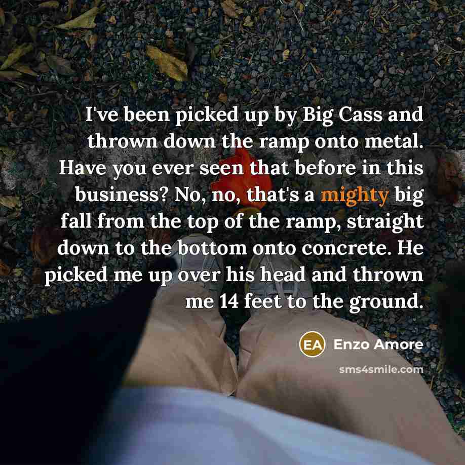 “I've been picked up by Big Cass and thrown down the ramp onto metal. Have you ever seen that before in this business? No, no, that's a mighty big fall from the top of the ramp, straight down to the bottom onto concrete. He picked me up over his head and thrown me 14 feet to the ground.” quote by Enzo Amore