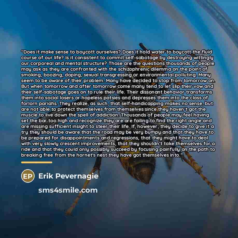 “Does it make sense to boycott ourselves? Does it hold water to boycott the fluid course of our life? Is it consistent to commit self-sabotage by destroying wittingly our corporeal and mental structure? Those are the questions thousands of people may ask as they are confronted with the…” quote by Erik Pevernagie