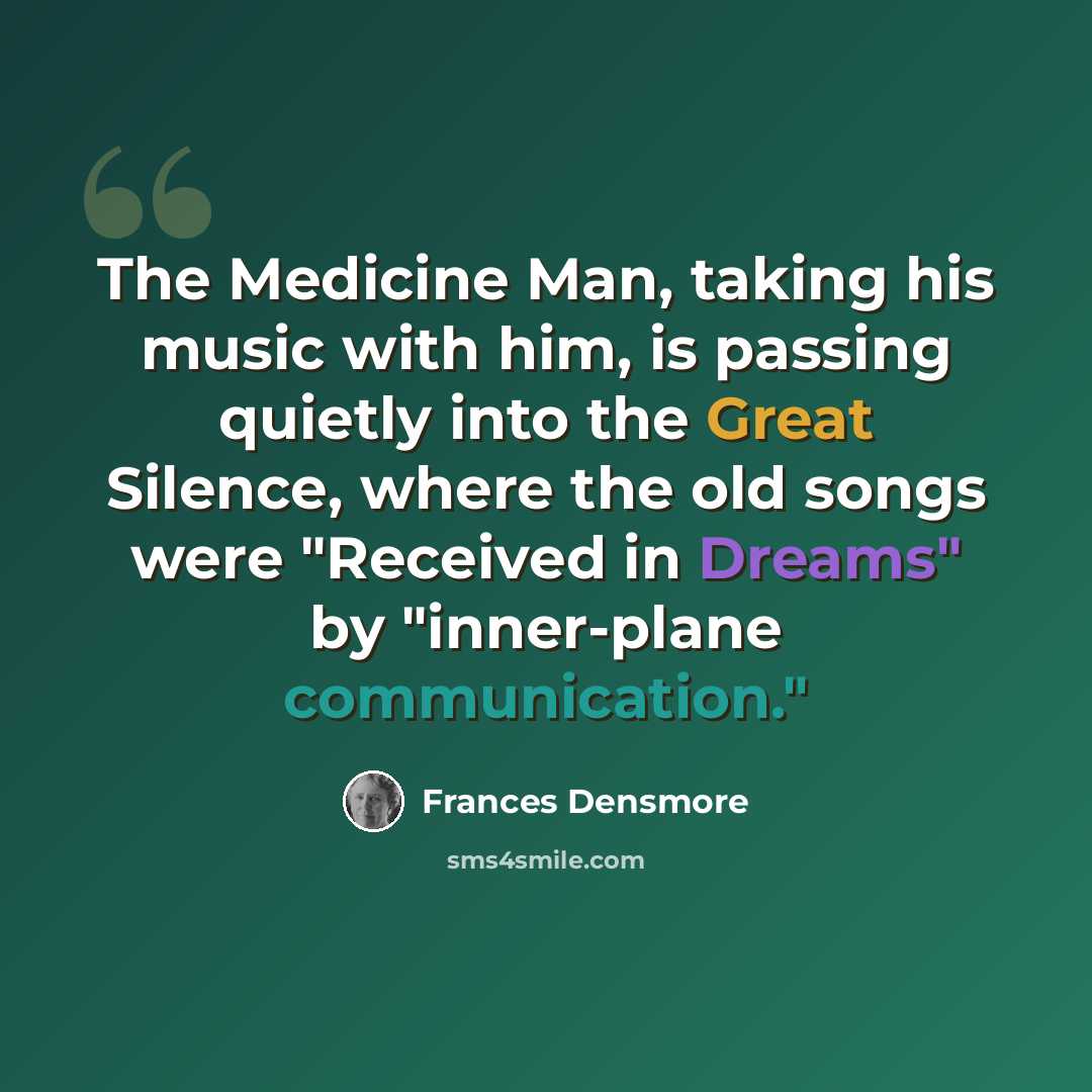 “The Medicine Man, taking his music with him, is passing quietly into the Great Silence, where the old songs were "Received in Dreams" by "inner-plane communication."” quote by Frances Densmore