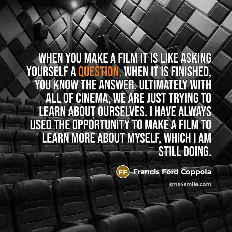 “When you make a film it is like asking yourself a question. When it is finished, you know the answer. Ultimately with all of cinema, we are just trying to learn about ourselves. I have always used the opportunity to make a film to learn more about myself, which I am still doing.” quote by Francis Ford Coppola