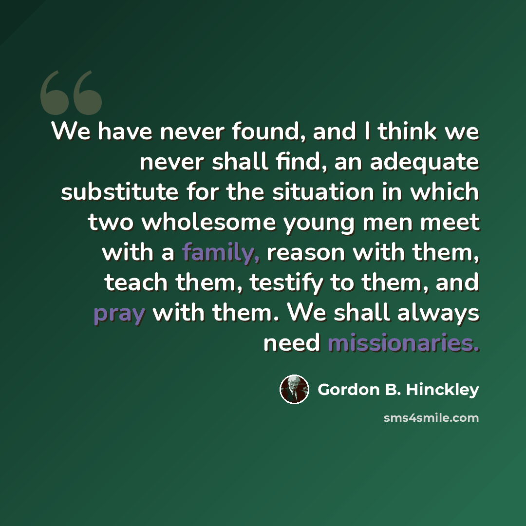 “We have never found, and I think we never shall find, an adequate substitute for the situation in which two wholesome young men meet with a family, reason with them, teach them, testify to them, and pray with them. We shall always need missionaries.” quote by Gordon B. Hinckley