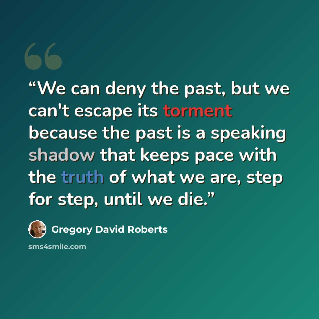 “We can deny the past, but we can't escape its torment because the past is a speaking shadow that keeps pace with the truth of what we are, step for step, until we die.” quote by Gregory David Roberts