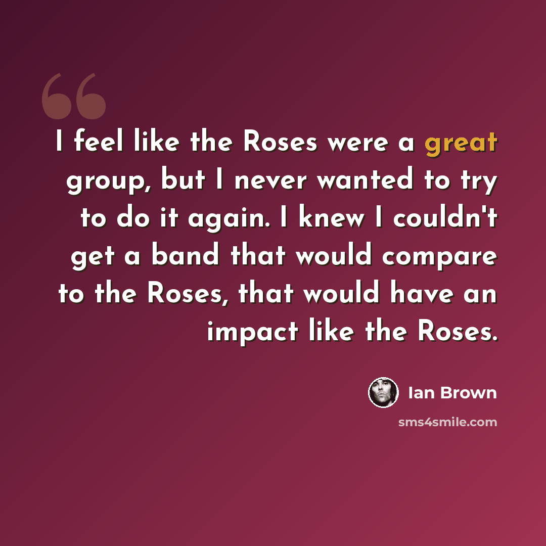 “I feel like the Roses were a great group, but I never wanted to try to do it again. I knew I couldn't get a band that would compare to the Roses, that would have an impact like the Roses.” quote by Ian Brown