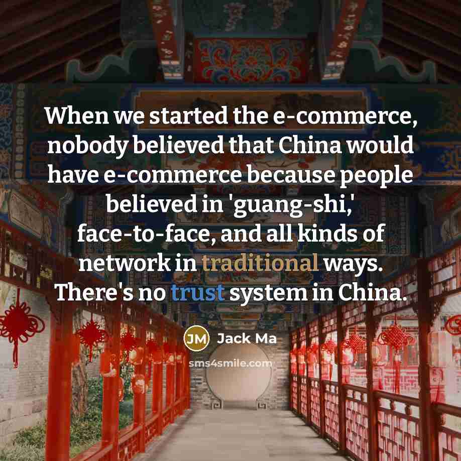 “When we started the e-commerce, nobody believed that China would have e-commerce because people believed in 'guang-shi,' face-to-face, and all kinds of network in traditional ways. There's no trust system in China.” quote by Jack Ma