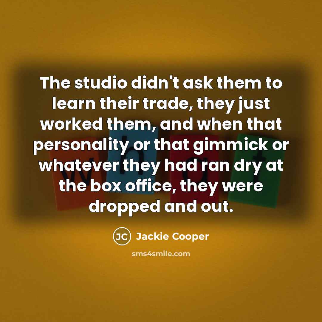 “The studio didn't ask them to learn their trade, they just worked them, and when that personality or that gimmick or whatever they had ran dry at the box office, they were dropped and out.” quote by Jackie Cooper