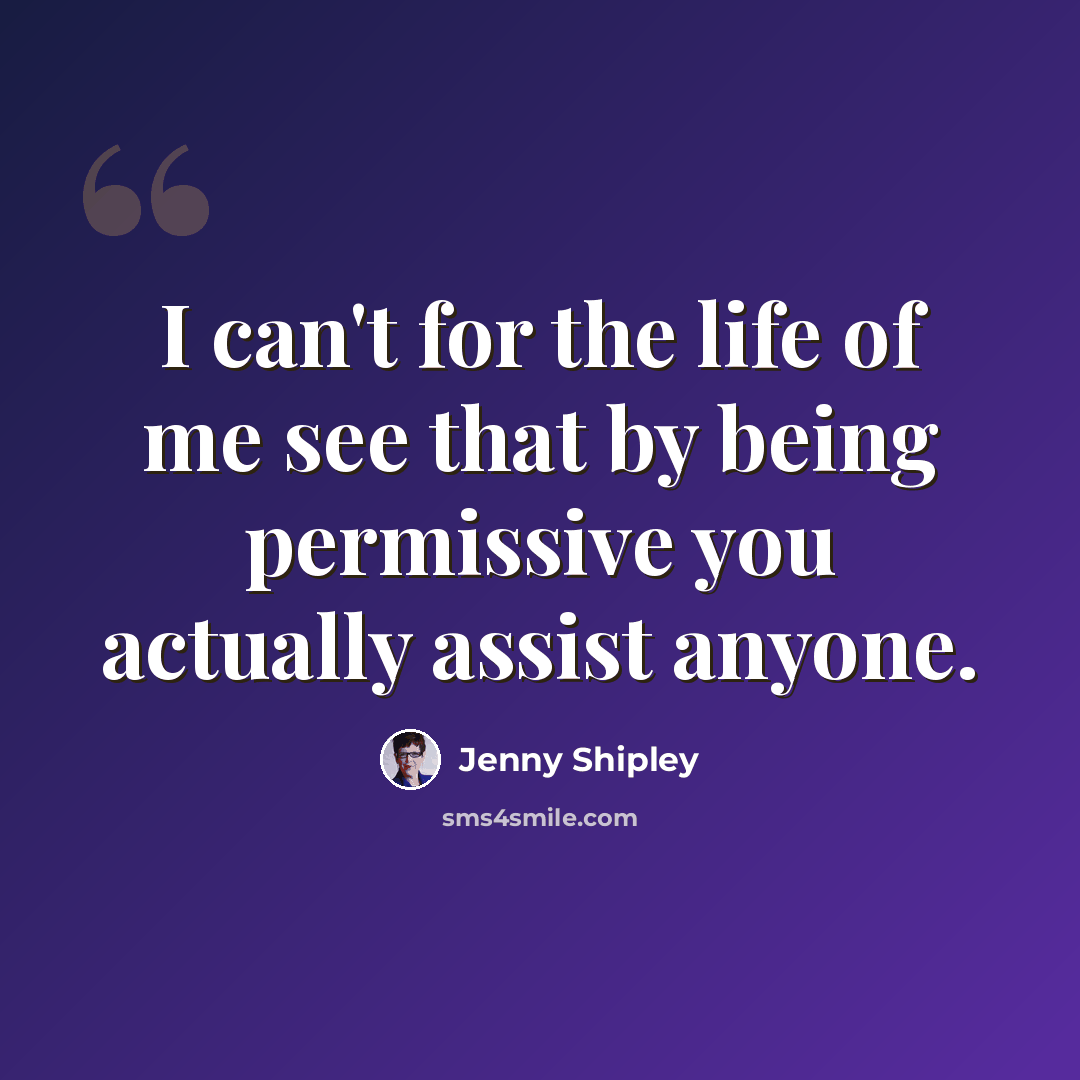 “I can't for the life of me see that by being permissive you actually assist anyone.” quote by Jenny Shipley