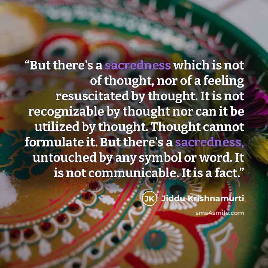 “But there's a sacredness which is not of thought, nor of a feeling resuscitated by thought. It is not recognizable by thought nor can it be utilized by thought. Thought cannot formulate it. But there's a sacredness, untouched by any symbol or word. It is not communicable. It is a fact.” quote by Jiddu Krishnamurti