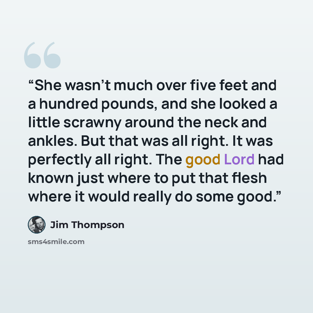 “She wasn't much over five feet and a hundred pounds, and she looked a little scrawny around the neck and ankles. But that was all right. It was perfectly all right. The good Lord had known just where to put that flesh where it would really do some good.” quote by Jim Thompson