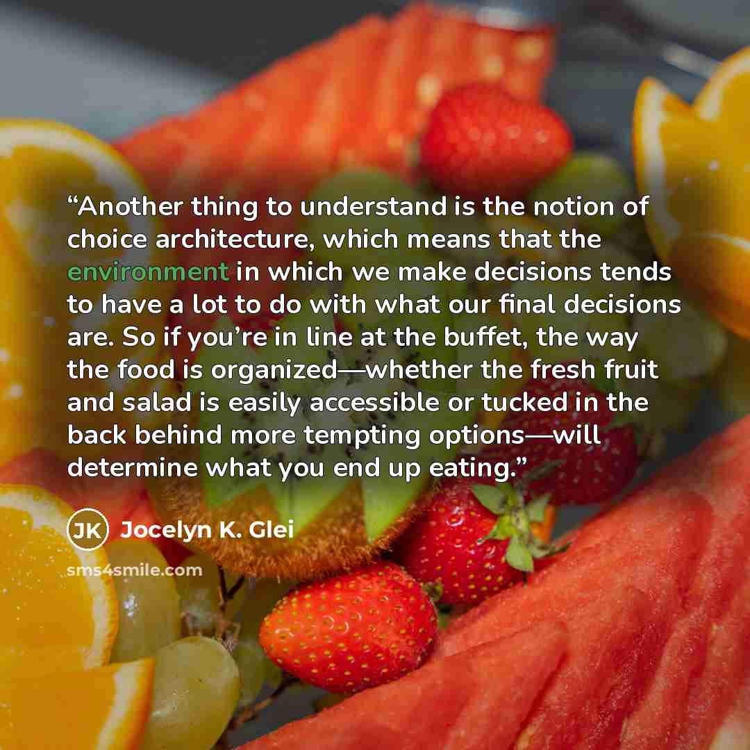 “Another thing to understand is the notion of choice architecture, which means that the environment in which we make decisions tends to have a lot to do with what our final decisions are. So if you’re in line at the buffet, the way the food is organized—whether the fresh fruit and salad is easily…” quote by Jocelyn K. Glei
