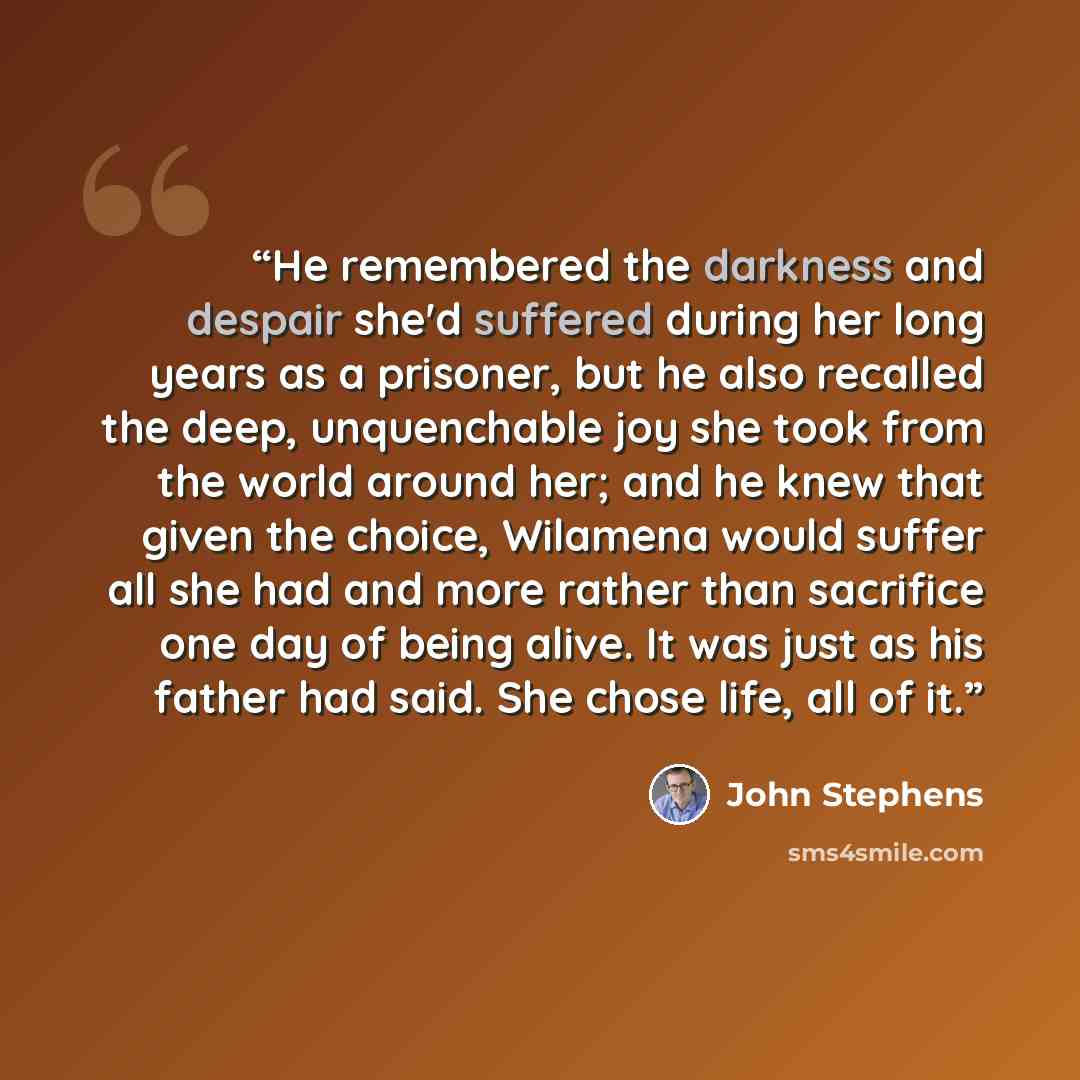 “He remembered the darkness and despair she'd suffered during her long years as a prisoner, but he also recalled the deep, unquenchable joy she took from the world around her; and he knew that given the choice, Wilamena would suffer all she had and more rather than sacrifice one day of being alive…” quote by John Stephens