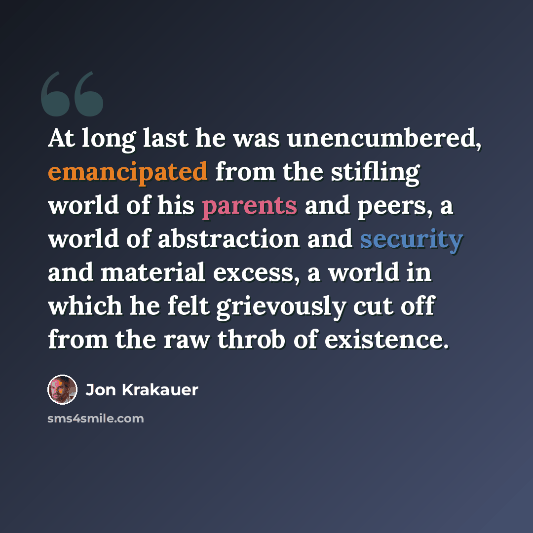 “At long last he was unencumbered, emancipated from the stifling world of his parents and peers, a world of abstraction and security and material excess, a world in which he felt grievously cut off from the raw throb of existence.” quote by Jon Krakauer