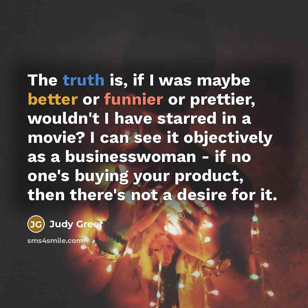 “The truth is, if I was maybe better or funnier or prettier, wouldn't I have starred in a movie? I can see it objectively as a businesswoman - if no one's buying your product, then there's not a desire for it.” quote by Judy Greer