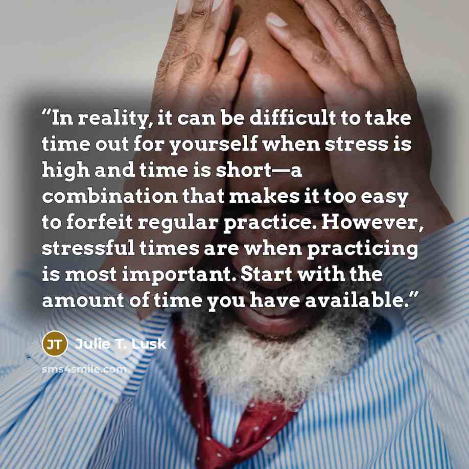 “In reality, it can be difficult to take time out for yourself when stress is high and time is short—a combination that makes it too easy to forfeit regular practice. However, stressful times are when practicing is most important. Start with the amount of time you have available.” quote by Julie T. Lusk