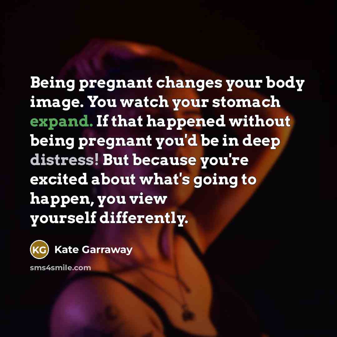 “Being pregnant changes your body image. You watch your stomach expand. If that happened without being pregnant you'd be in deep distress! But because you're excited about what's going to happen, you view yourself differently.” quote by Kate Garraway