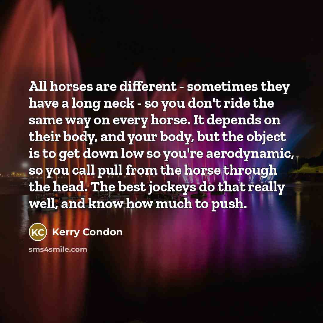 “All horses are different - sometimes they have a long neck - so you don't ride the same way on every horse. It depends on their body, and your body, but the object is to get down low so you're aerodynamic, so you call pull from the horse through the head. The best jockeys do that really well, and…” quote by Kerry Condon