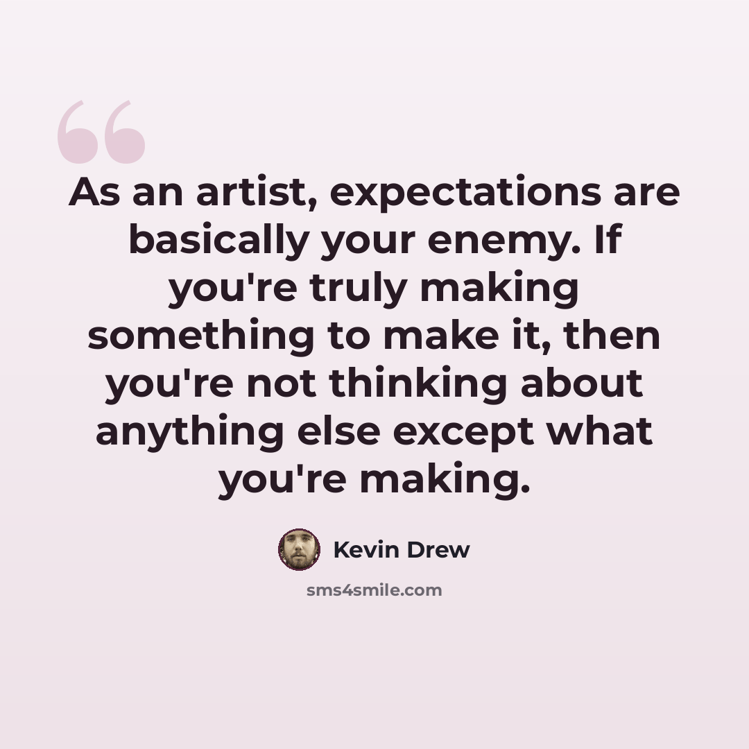 “As an artist, expectations are basically your enemy. If you're truly making something to make it, then you're not thinking about anything else except what you're making.” quote by Kevin Drew