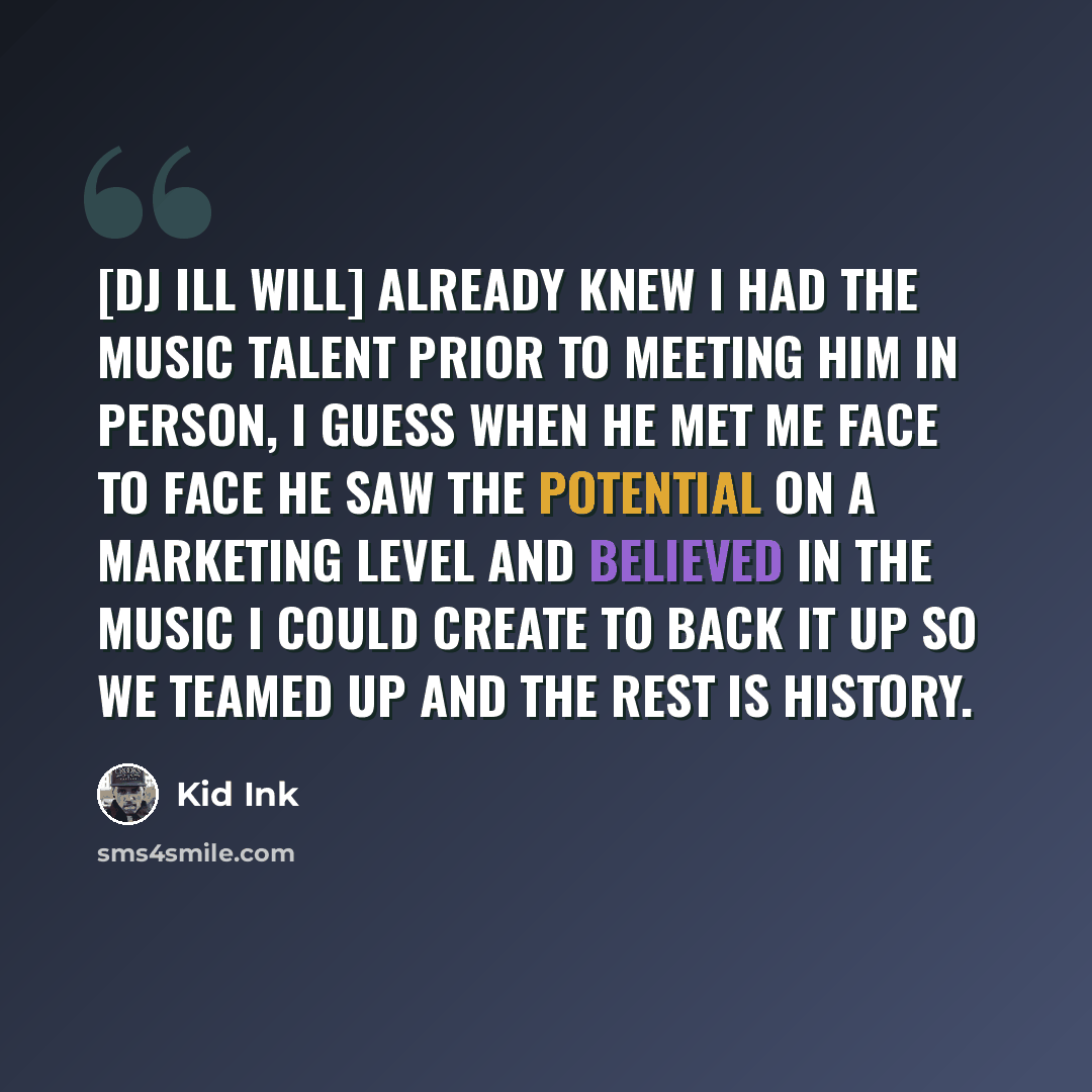 “[DJ Ill Will] already knew I had the music talent prior to meeting him in person, I guess when he met me face to face he saw the potential on a marketing level and believed in the music I could create to back it up so we teamed up and the rest is history.” quote by Kid Ink
