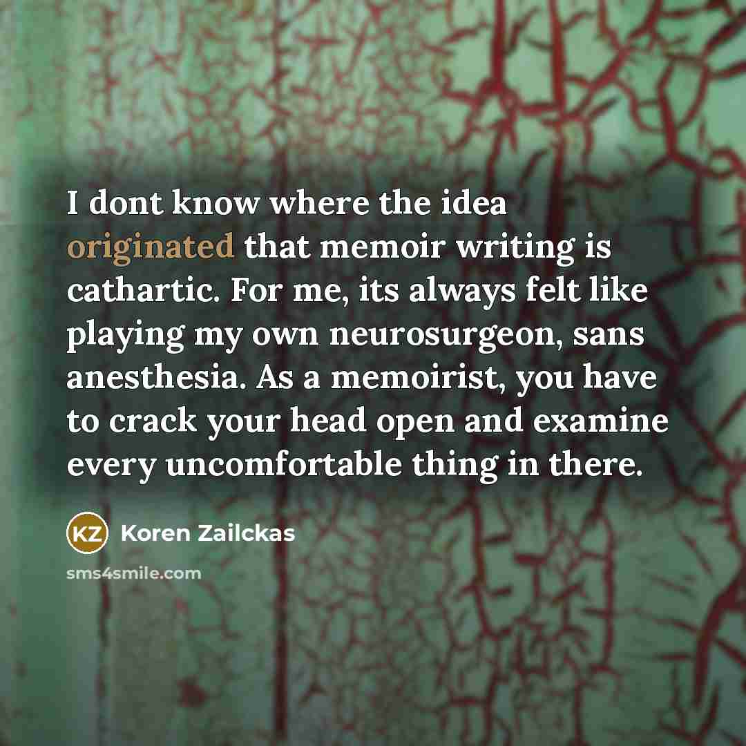 “I dont know where the idea originated that memoir writing is cathartic. For me, its always felt like playing my own neurosurgeon, sans anesthesia. As a memoirist, you have to crack your head open and examine every uncomfortable thing in there.” quote by Koren Zailckas
