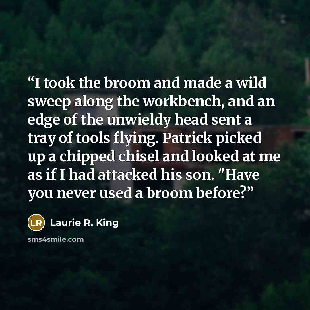 “I took the broom and made a wild sweep along the workbench, and an edge of the unwieldy head sent a tray of tools flying. Patrick picked up a chipped chisel and looked at me as if I had attacked his son. "Have you never used a broom before?” quote by Laurie R. King