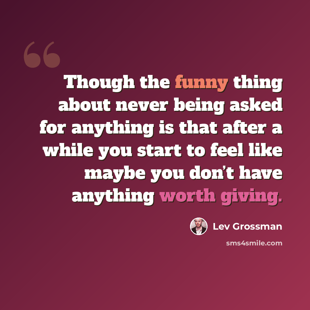 “Though the funny thing about never being asked for anything is that after a while you start to feel like maybe you don’t have anything worth giving.” quote by Lev Grossman