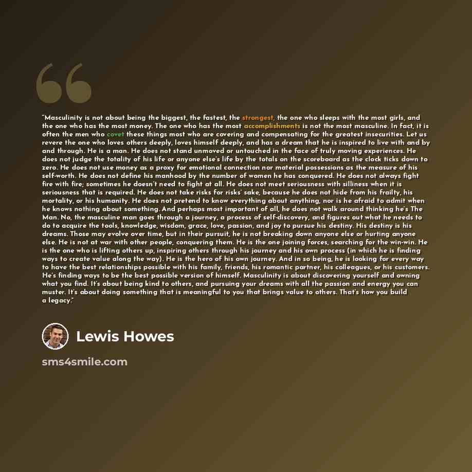 “Masculinity is not about being the biggest, the fastest, the strongest, the one who sleeps with the most girls, and the one who has the most money. The one who has the most accomplishments is not the most masculine. In fact, it is often the men who covet these things most who are covering and…” quote by Lewis Howes
