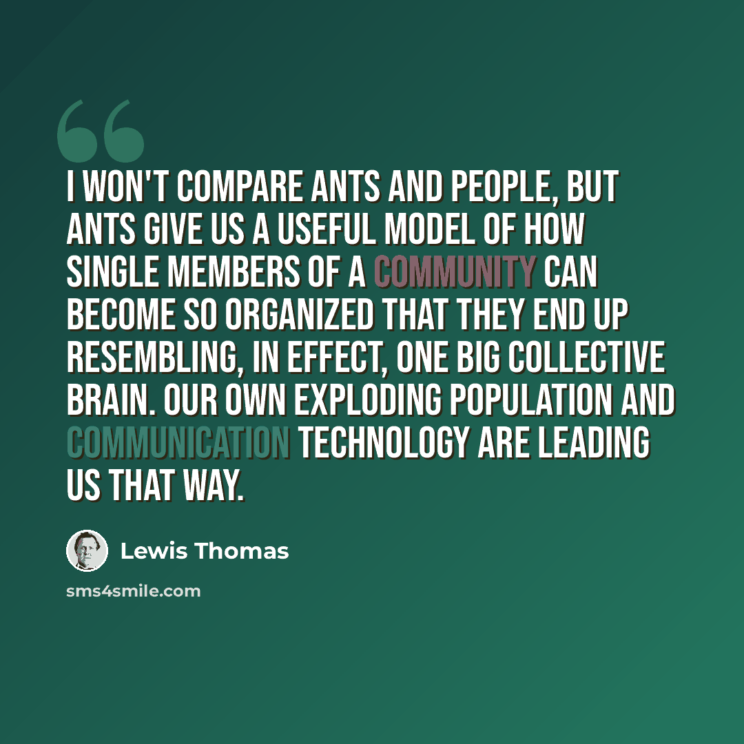 “I won't compare ants and people, but ants give us a useful model of how single members of a community can become so organized that they end up resembling, in effect, one big collective brain. Our own exploding population and communication technology are leading us that way.” quote by Lewis Thomas
