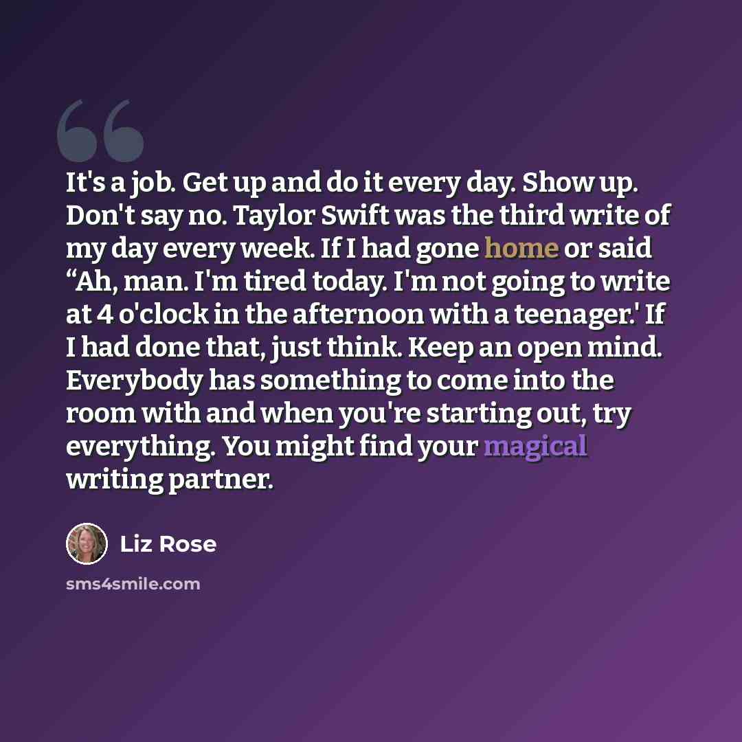 “It's a job. Get up and do it every day. Show up. Don't say no. Taylor Swift was the third write of my day every week. If I had gone home or said “Ah, man. I'm tired today. I'm not going to write at 4 o'clock in the afternoon with a teenager.' If I had done that, just think. Keep an open mind…” quote by Liz Rose