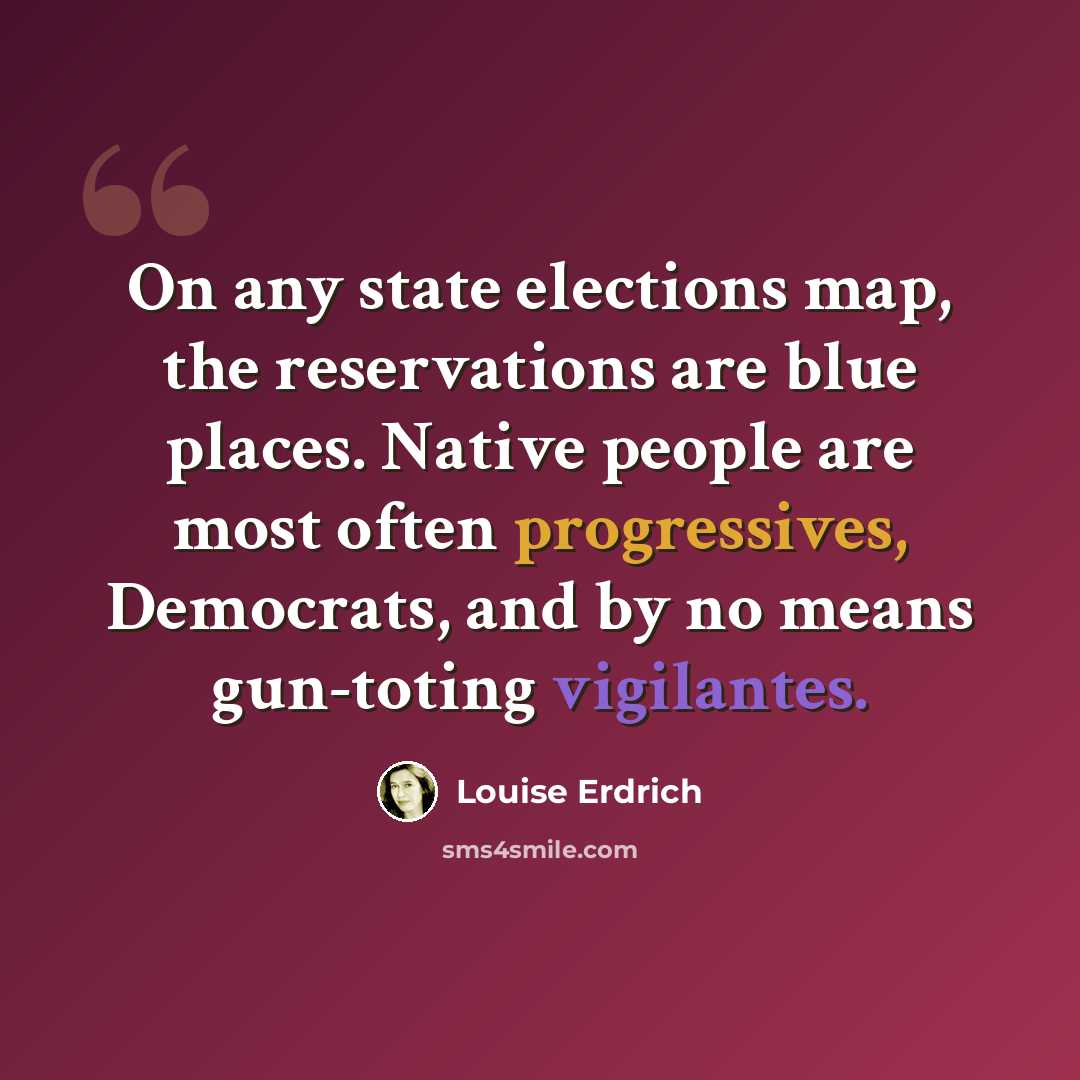 “On any state elections map, the reservations are blue places. Native people are most often progressives, Democrats, and by no means gun-toting vigilantes.” quote by Louise Erdrich