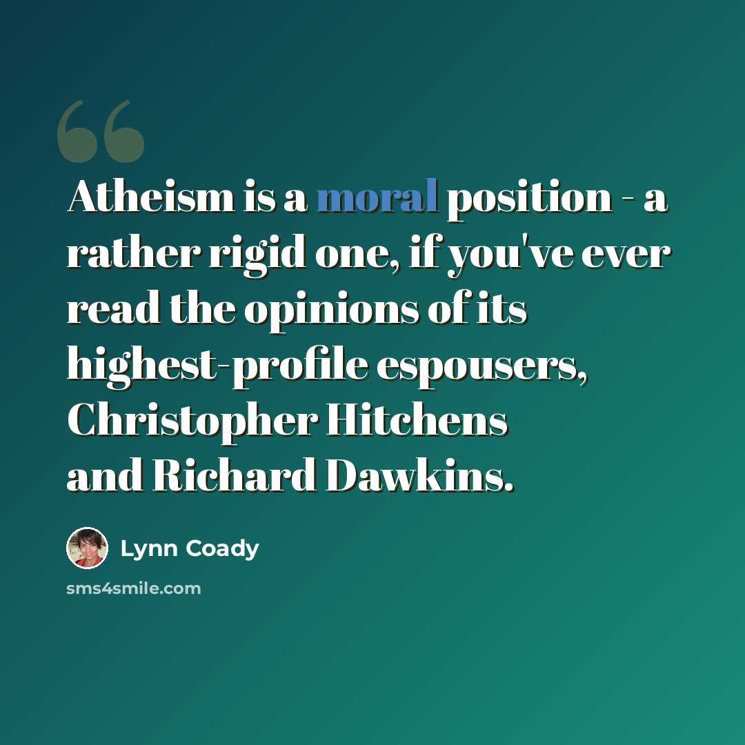 “Atheism is a moral position - a rather rigid one, if you've ever read the opinions of its highest-profile espousers, Christopher Hitchens and Richard Dawkins.” quote by Lynn Coady