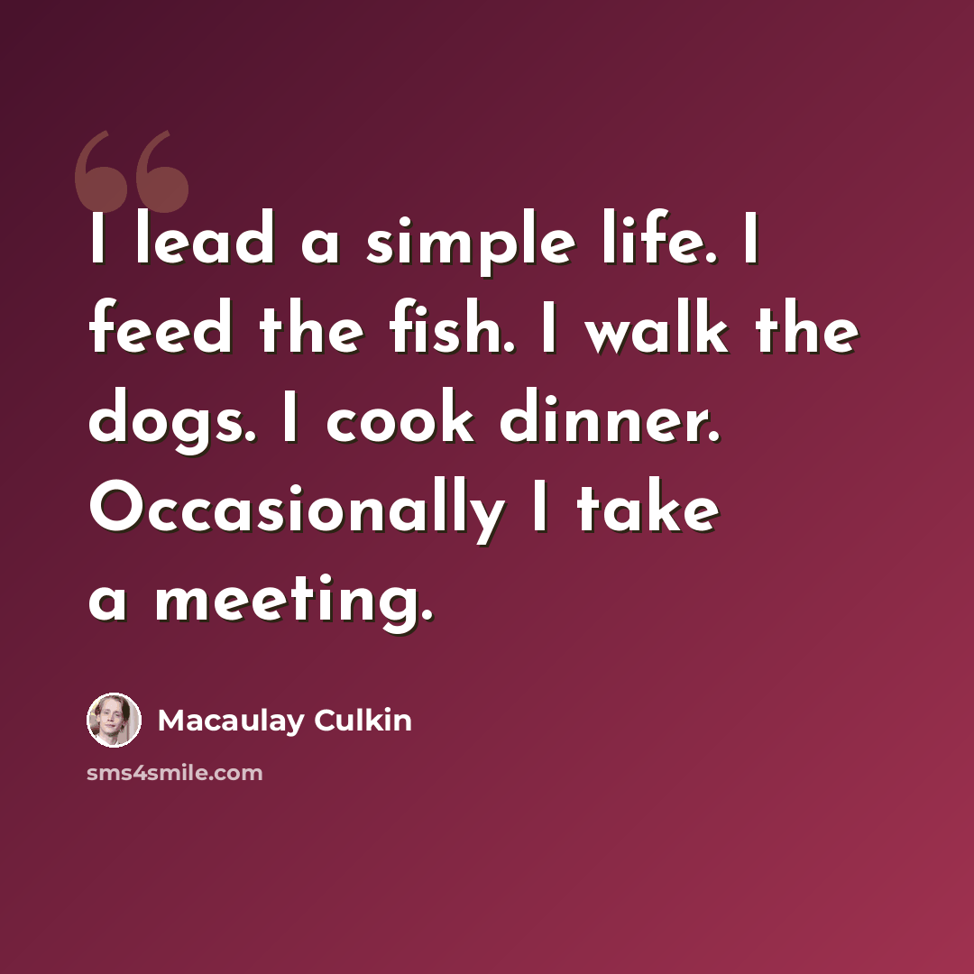 “I lead a simple life. I feed the fish. I walk the dogs. I cook dinner. Occasionally I take a meeting.” quote by Macaulay Culkin