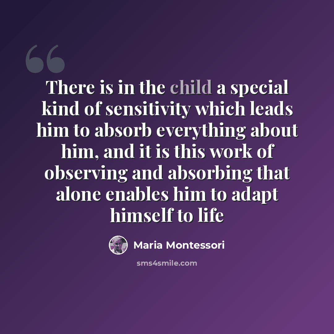 “There is in the child a special kind of sensitivity which leads him to absorb everything about him, and it is this work of observing and absorbing that alone enables him to adapt himself to life” quote by Maria Montessori