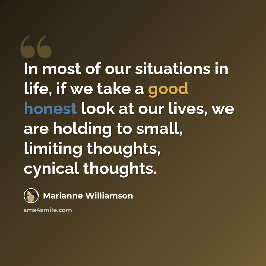 “In most of our situations in life, if we take a good honest look at our lives, we are holding to small, limiting thoughts, cynical thoughts.” quote by Marianne Williamson