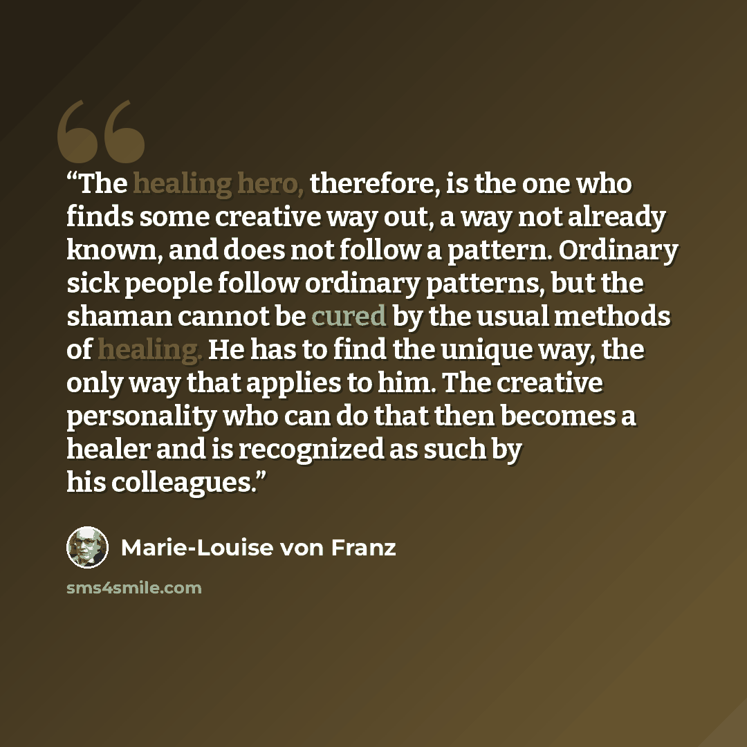 “The healing hero, therefore, is the one who finds some creative way out, a way not already known, and does not follow a pattern. Ordinary sick people follow ordinary patterns, but the shaman cannot be cured by the usual methods of healing. He has to find the unique way, the only way that applies…” quote by Marie-Louise von Franz