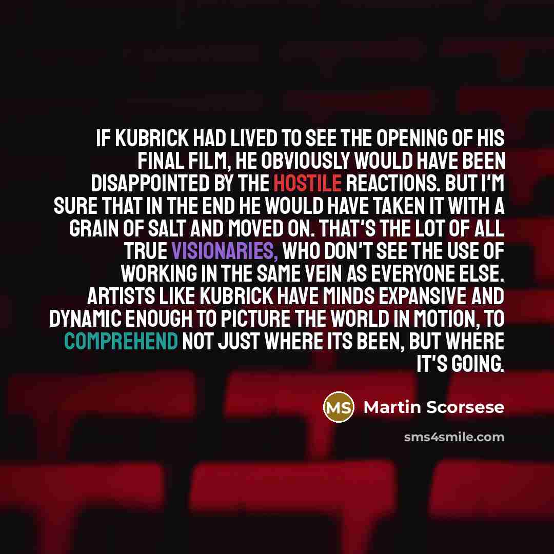 “If Kubrick had lived to see the opening of his final film, he obviously would have been disappointed by the hostile reactions. But I'm sure that in the end he would have taken it with a grain of salt and moved on. That's the lot of all true visionaries, who don't see the use of working in the same…” quote by Martin Scorsese